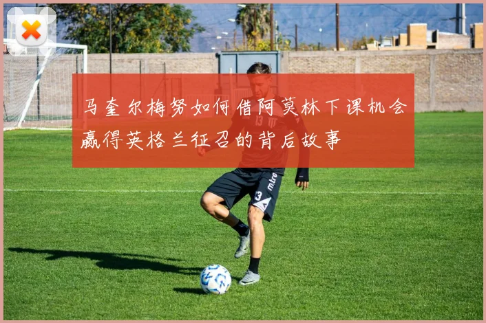 马奎尔梅努如何借阿莫林下课机会赢得英格兰征召的背后故事
