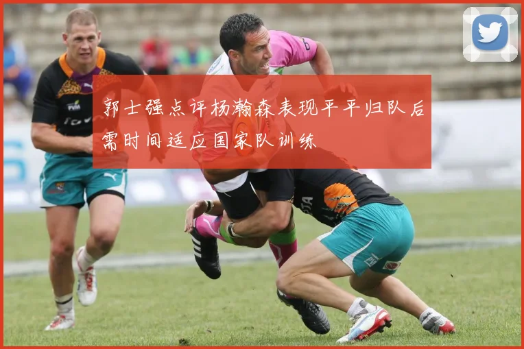 郭士强点评杨瀚森表现平平归队后需时间适应国家队训练