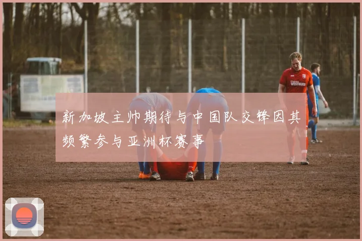 新加坡主帅期待与中国队交锋因其频繁参与亚洲杯赛事