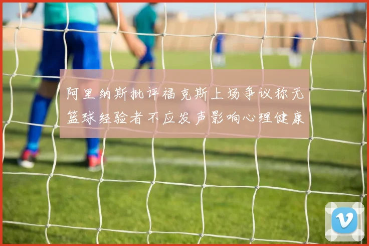 阿里纳斯批评福克斯上场争议称无篮球经验者不应发声影响心理健康