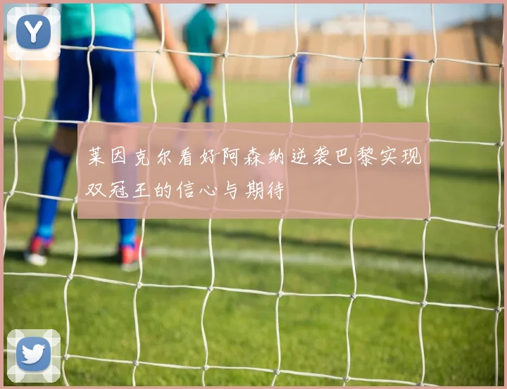 莱因克尔看好阿森纳逆袭巴黎实现双冠王的信心与期待