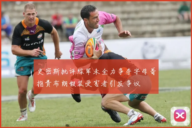 史密斯批评绿军未全力争夺字母哥指责布朗假装受害者引发争议