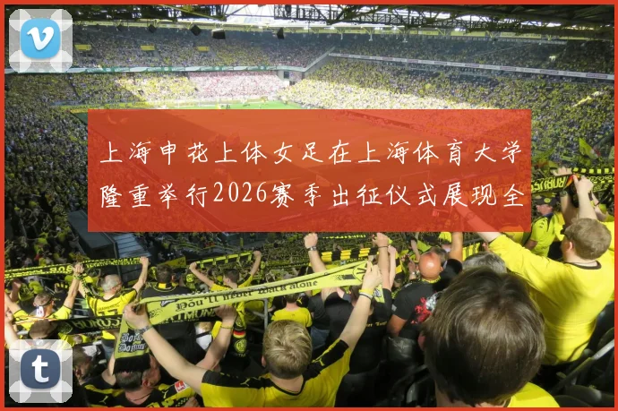 上海申花上体女足在上海体育大学隆重举行2026赛季出征仪式展现全新风貌与决心