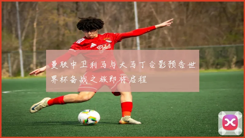 曼联中卫利马与大马丁合影预告世界杯备战之旅即将启程