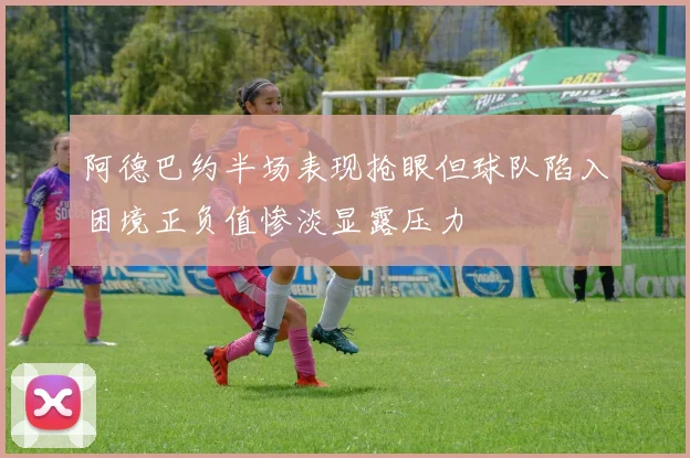 阿德巴约半场表现抢眼但球队陷入困境正负值惨淡显露压力