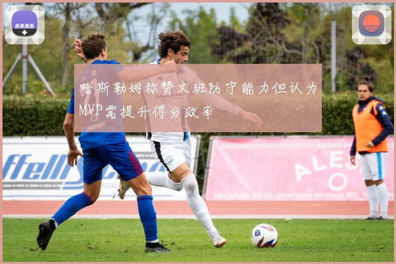 哈斯勒姆称赞文班防守能力但认为MVP需提升得分效率