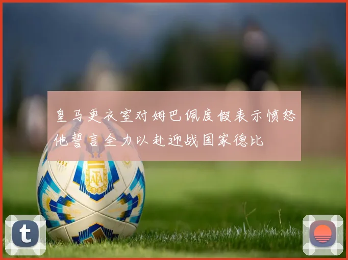 皇马更衣室对姆巴佩度假表示愤怒他誓言全力以赴迎战国家德比
