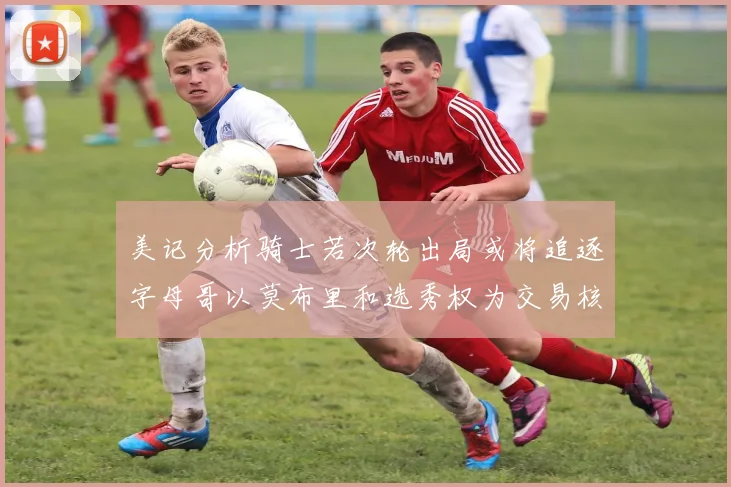 美记分析骑士若次轮出局或将追逐字母哥以莫布里和选秀权为交易核心