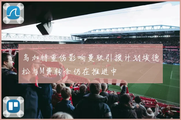乌加特重伤影响曼联引援计划埃德松与M费转会仍在推进中