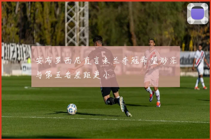 安布罗西尼直言米兰夺冠希望渺茫与第五名差距更小