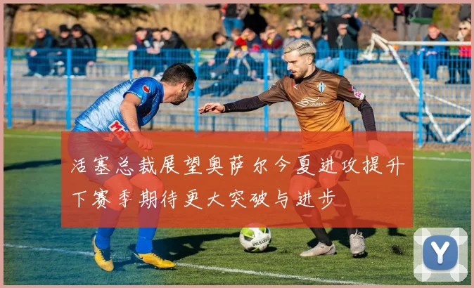 活塞总裁展望奥萨尔今夏进攻提升下赛季期待更大突破与进步
