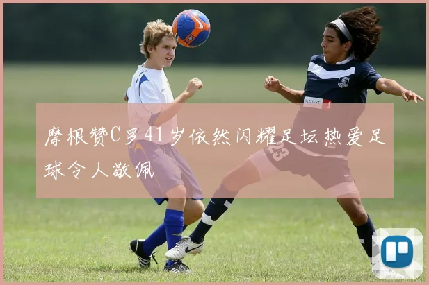 摩根赞C罗41岁依然闪耀足坛热爱足球令人敬佩