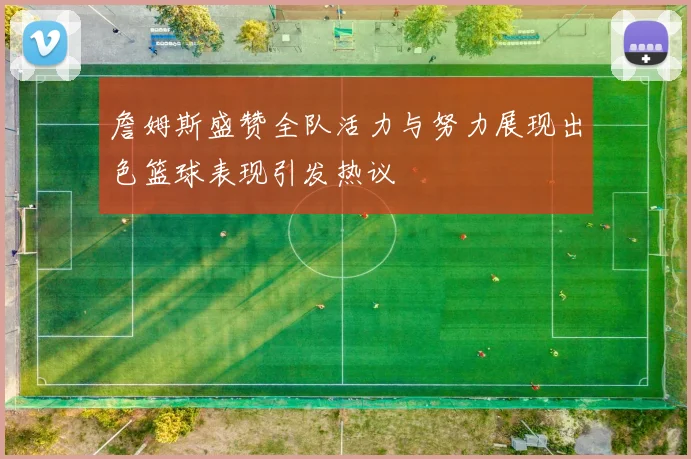 詹姆斯盛赞全队活力与努力展现出色篮球表现引发热议