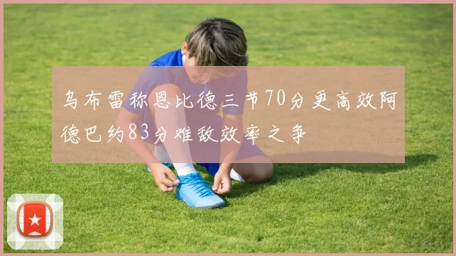 乌布雷称恩比德三节70分更高效阿德巴约83分难敌效率之争