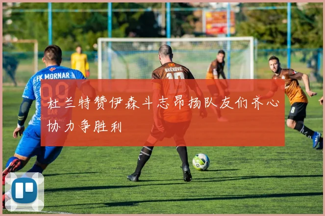 杜兰特赞伊森斗志昂扬队友们齐心协力争胜利