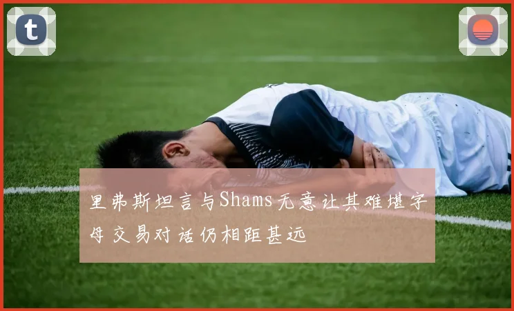里弗斯坦言与Shams无意让其难堪字母交易对话仍相距甚远