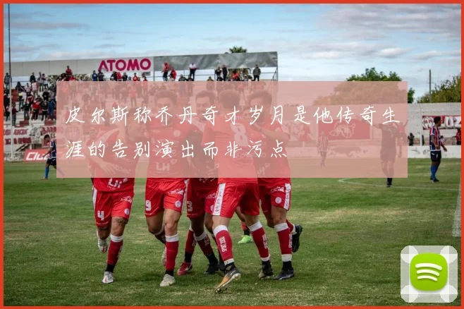 皮尔斯称乔丹奇才岁月是他传奇生涯的告别演出而非污点