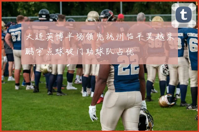 大连英博半场领先杭州临平吴越朱鹏宇点球破门助球队占优