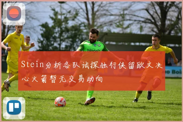 Stein分析各队试探独行侠留欧文决心火箭暂无交易动向