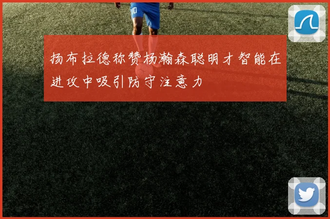 扬布拉德称赞杨瀚森聪明才智能在进攻中吸引防守注意力